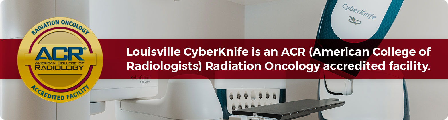 LouisVille CyberKnife is an ACR (American College of Radiologists) Radiation Oncology accredited facility.